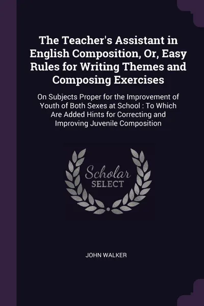 Обложка книги The Teacher's Assistant in English Composition, Or, Easy Rules for Writing Themes and Composing Exercises. On Subjects Proper for the Improvement of Youth of Both Sexes at School : To Which Are Added Hints for Correcting and Improving Juvenile Com..., John Walker