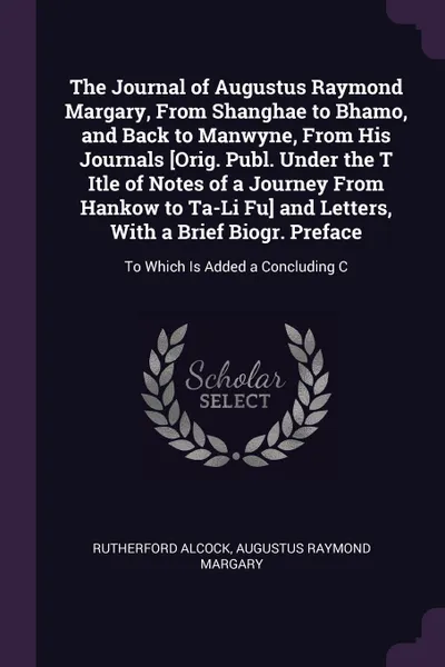 Обложка книги The Journal of Augustus Raymond Margary, From Shanghae to Bhamo, and Back to Manwyne, From His Journals .Orig. Publ. Under the T Itle of Notes of a Journey From Hankow to Ta-Li Fu. and Letters, With a Brief Biogr. Preface. To Which Is Added a Conc..., Rutherford Alcock, Augustus Raymond Margary