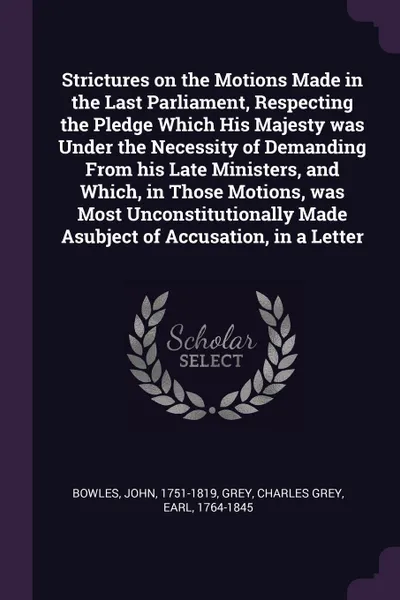 Обложка книги Strictures on the Motions Made in the Last Parliament, Respecting the Pledge Which His Majesty was Under the Necessity of Demanding From his Late Ministers, and Which, in Those Motions, was Most Unconstitutionally Made Asubject of Accusation, in a..., John Bowles, Charles Grey Grey