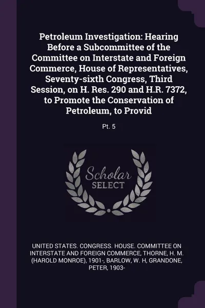 Обложка книги Petroleum Investigation. Hearing Before a Subcommittee of the Committee on Interstate and Foreign Commerce, House of Representatives, Seventy-sixth Congress, Third Session, on H. Res. 290 and H.R. 7372, to Promote the Conservation of Petroleum, to..., H M. 1901- Thorne, W H Barlow