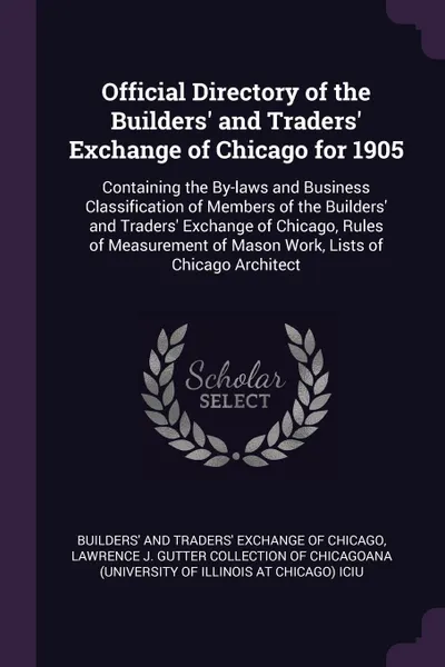 Обложка книги Official Directory of the Builders' and Traders' Exchange of Chicago for 1905. Containing the By-laws and Business Classification of Members of the Builders' and Traders' Exchange of Chicago, Rules of Measurement of Mason Work, Lists of Chicago Ar..., 