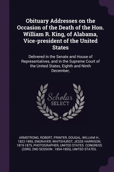 Обложка книги Obituary Addresses on the Occasion of the Death of the Hon. William R. King, of Alabama, Vice-president of the United States. Delivered in the Senate and House of Representatives, and in the Supreme Court of the United States, Eighth and Ninth Dec..., Robert Armstrong, William H. Dougal, Jesse Harrison Whitehurst