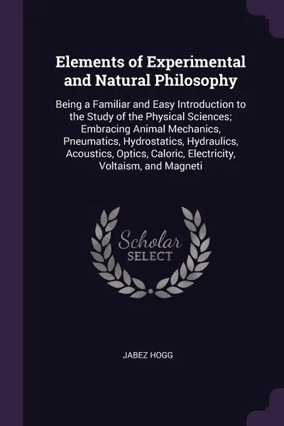 Обложка книги Elements of Experimental and Natural Philosophy. Being a Familiar and Easy Introduction to the Study of the Physical Sciences; Embracing Animal Mechanics, Pneumatics, Hydrostatics, Hydraulics, Acoustics, Optics, Caloric, Electricity, Voltaism, and..., Jabez Hogg