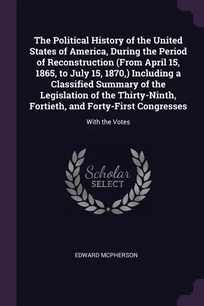 Обложка книги The Political History of the United States of America, During the Period of Reconstruction (From April 15, 1865, to July 15, 1870,) Including a Classified Summary of the Legislation of the Thirty-Ninth, Fortieth, and Forty-First Congresses. With t..., Edward McPherson