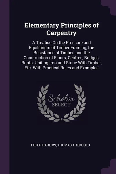 Обложка книги Elementary Principles of Carpentry. A Treatise On the Pressure and Equilibrium of Timber Framing, the Resistance of Timber, and the Construction of Floors, Centres, Bridges, Roofs; Uniting Iron and Stone With Timber, Etc. With Practical Rules and ..., Peter Barlow, Thomas Tredgold