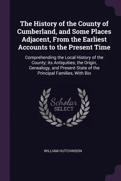 Обложка книги The History of the County of Cumberland, and Some Places Adjacent, From the Earliest Accounts to the Present Time. Comprehending the Local History of the County; its Antiquities, the Origin, Genealogy, and Present State of the Principal Families, ..., William Hutchinson