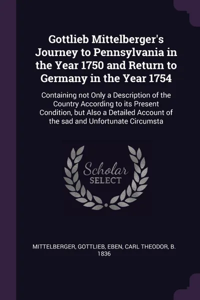 Обложка книги Gottlieb Mittelberger's Journey to Pennsylvania in the Year 1750 and Return to Germany in the Year 1754. Containing not Only a Description of the Country According to its Present Condition, but Also a Detailed Account of the sad and Unfortunate Ci..., Gottlieb Mittelberger, Carl Theodor Eben