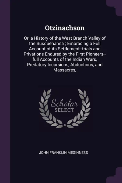 Обложка книги Otzinachson. Or, a History of the West Branch Valley of the Susquehanna ; Embracing a Full Account of its Settlement--trials and Privations Endured by the First Pioneers--full Accounts of the Indian Wars, Predatory Incursions, Abductions, and Mass..., John Franklin Meginness