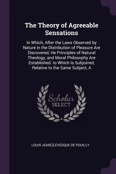 Обложка книги The Theory of Agreeable Sensations. In Which, After the Laws Observed by Nature in the Distribution of Pleasure Are Discovered, He Principles of Natural Theology, and Moral Philosophy Are Established. to Which Is Subjoined, Relative to the Same Su..., Louis Jean] [Lévesque De Pouilly