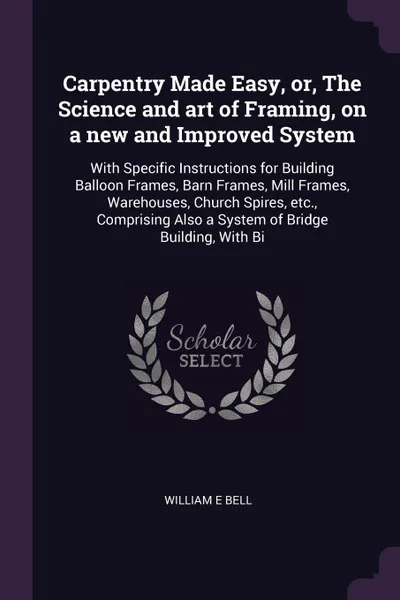 Обложка книги Carpentry Made Easy, or, The Science and art of Framing, on a new and Improved System. With Specific Instructions for Building Balloon Frames, Barn Frames, Mill Frames, Warehouses, Church Spires, etc., Comprising Also a System of Bridge Building, ..., William E Bell