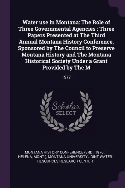 Обложка книги Water use in Montana. The Role of Three Governmental Agencies : Three Papers Presented at The Third Annual Montana History Conference, Sponsored by The Council to Preserve Montana History and The Montana Historical Society Under a Grant Provided b..., 