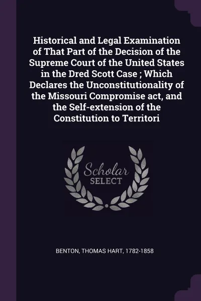 Обложка книги Historical and Legal Examination of That Part of the Decision of the Supreme Court of the United States in the Dred Scott Case ; Which Declares the Unconstitutionality of the Missouri Compromise act, and the Self-extension of the Constitution to T..., Thomas Hart Benton