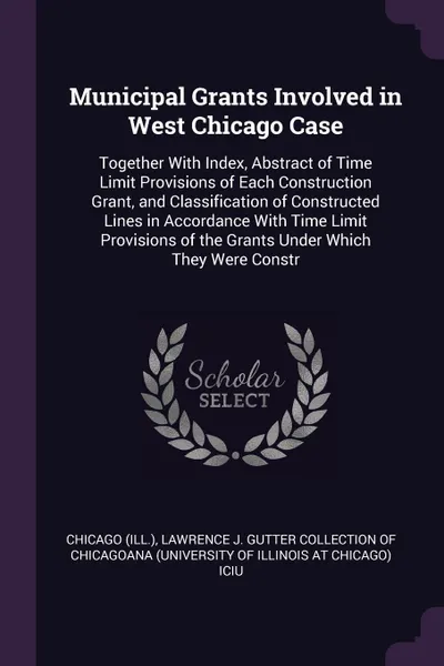 Обложка книги Municipal Grants Involved in West Chicago Case. Together With Index, Abstract of Time Limit Provisions of Each Construction Grant, and Classification of Constructed Lines in Accordance With Time Limit Provisions of the Grants Under Which They Were..., Chicago Chicago