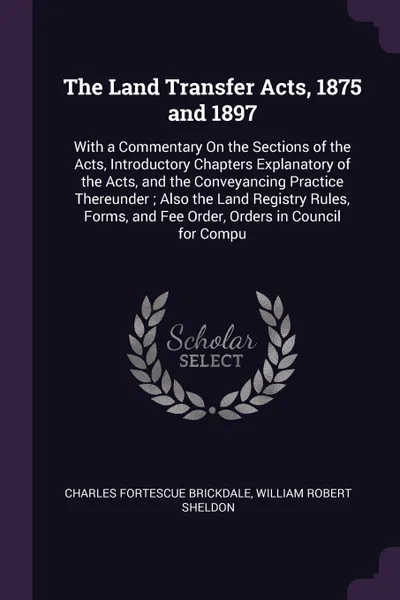 Обложка книги The Land Transfer Acts, 1875 and 1897. With a Commentary On the Sections of the Acts, Introductory Chapters Explanatory of the Acts, and the Conveyancing Practice Thereunder ; Also the Land Registry Rules, Forms, and Fee Order, Orders in Council f..., Charles Fortescue Brickdale, William Robert Sheldon