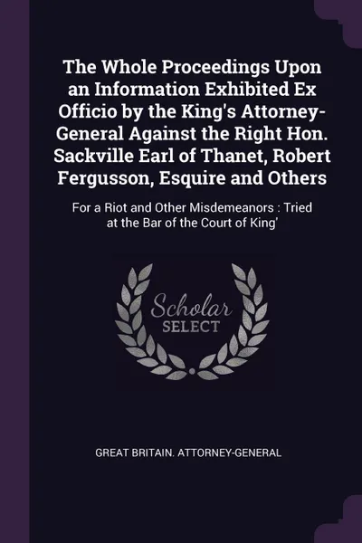 Обложка книги The Whole Proceedings Upon an Information Exhibited Ex Officio by the King's Attorney-General Against the Right Hon. Sackville Earl of Thanet, Robert Fergusson, Esquire and Others. For a Riot and Other Misdemeanors : Tried at the Bar of the Court ..., Great Britain. Attorney-General