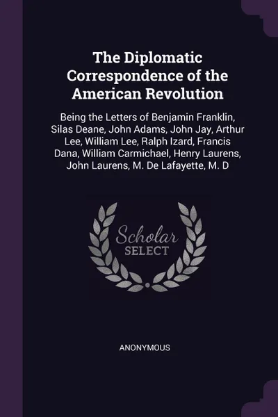 Обложка книги The Diplomatic Correspondence of the American Revolution. Being the Letters of Benjamin Franklin, Silas Deane, John Adams, John Jay, Arthur Lee, William Lee, Ralph Izard, Francis Dana, William Carmichael, Henry Laurens, John Laurens, M. De Lafayet..., M. l'abbé Trochon