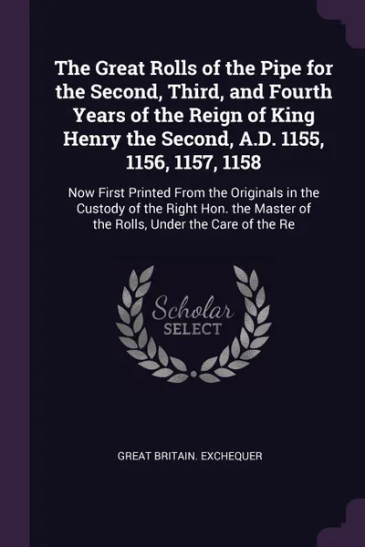 Обложка книги The Great Rolls of the Pipe for the Second, Third, and Fourth Years of the Reign of King Henry the Second, A.D. 1155, 1156, 1157, 1158. Now First Printed From the Originals in the Custody of the Right Hon. the Master of the Rolls, Under the Care o..., Great Britain. Exchequer