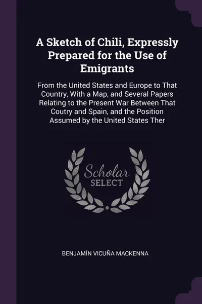 Обложка книги A Sketch of Chili, Expressly Prepared for the Use of Emigrants. From the United States and Europe to That Country, With a Map, and Several Papers Relating to the Present War Between That Coutry and Spain, and the Position Assumed by the United Sta..., Benjamín Vicuña Mackenna