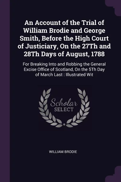 Обложка книги An Account of the Trial of William Brodie and George Smith, Before the High Court of Justiciary, On the 27Th and 28Th Days of August, 1788. For Breaking Into and Robbing the General Excise Office of Scotland, On the 5Th Day of March Last : Illustr..., William Brodie