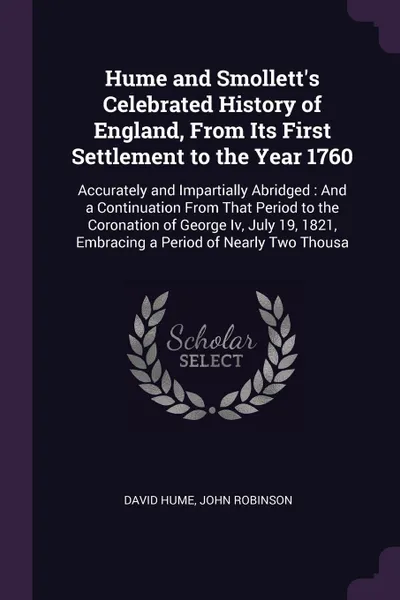 Обложка книги Hume and Smollett's Celebrated History of England, From Its First Settlement to the Year 1760. Accurately and Impartially Abridged : And a Continuation From That Period to the Coronation of George Iv, July 19, 1821, Embracing a Period of Nearly Tw..., David Hume, John Robinson