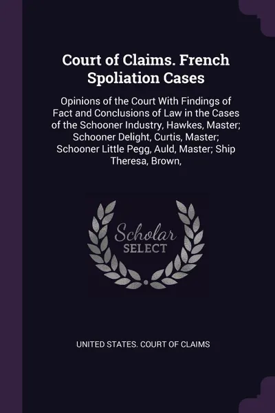 Обложка книги Court of Claims. French Spoliation Cases. Opinions of the Court With Findings of Fact and Conclusions of Law in the Cases of the Schooner Industry, Hawkes, Master; Schooner Delight, Curtis, Master; Schooner Little Pegg, Auld, Master; Ship Theresa,..., 