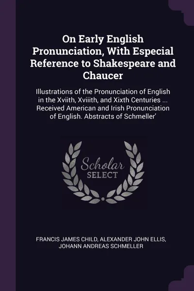 Обложка книги On Early English Pronunciation, With Especial Reference to Shakespeare and Chaucer. Illustrations of the Pronunciation of English in the Xviith, Xviiith, and Xixth Centuries ... Received American and Irish Pronunciation of English. Abstracts of Sc..., Francis James Child, Alexander John Ellis, Johann Andreas Schmeller