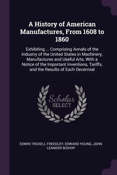 Обложка книги A History of American Manufactures, From 1608 to 1860. Exhibiting ... Comprising Annals of the Industry of the United States in Machinery, Manufactures and Useful Arts, With a Notice of the Important Inventions, Tariffs, and the Results of Each De..., Edwin Troxell Freedley, Edward Young, John Leander Bishop