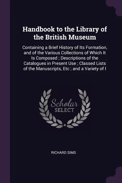 Обложка книги Handbook to the Library of the British Museum. Containing a Brief History of Its Formation, and of the Various Collections of Which It Is Composed ; Descriptions of the Catalogues in Present Use ; Classed Lists of the Manuscripts, Etc ; and a Vari..., Richard Sims