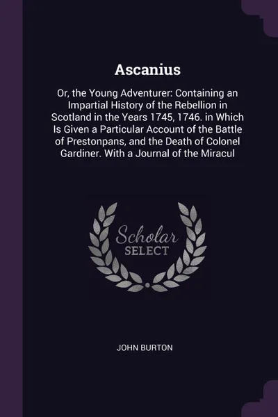 Обложка книги Ascanius. Or, the Young Adventurer: Containing an Impartial History of the Rebellion in Scotland in the Years 1745, 1746. in Which Is Given a Particular Account of the Battle of Prestonpans, and the Death of Colonel Gardiner. With a Journal of the..., John Burton