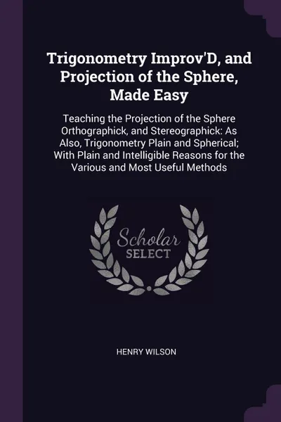 Обложка книги Trigonometry Improv'D, and Projection of the Sphere, Made Easy. Teaching the Projection of the Sphere Orthographick, and Stereographick: As Also, Trigonometry Plain and Spherical; With Plain and Intelligible Reasons for the Various and Most Useful..., Henry Wilson