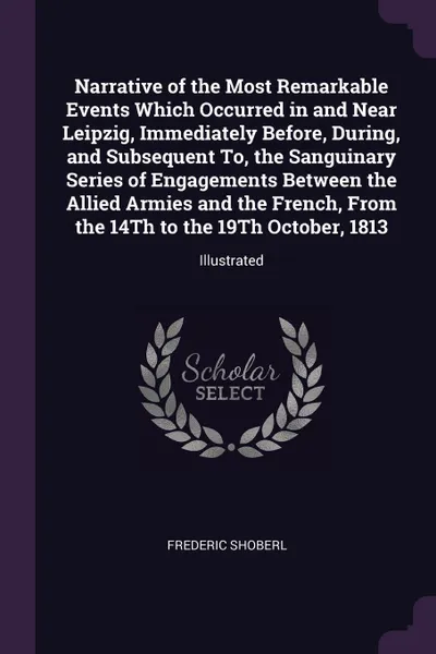 Обложка книги Narrative of the Most Remarkable Events Which Occurred in and Near Leipzig, Immediately Before, During, and Subsequent To, the Sanguinary Series of Engagements Between the Allied Armies and the French, From the 14Th to the 19Th October, 1813. Illu..., Frederic Shoberl