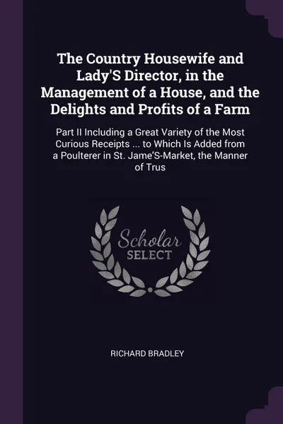 Обложка книги The Country Housewife and Lady'S Director, in the Management of a House, and the Delights and Profits of a Farm. Part II Including a Great Variety of the Most Curious Receipts ... to Which Is Added from a Poulterer in St. Jame'S-Market, the Manner..., Richard Bradley