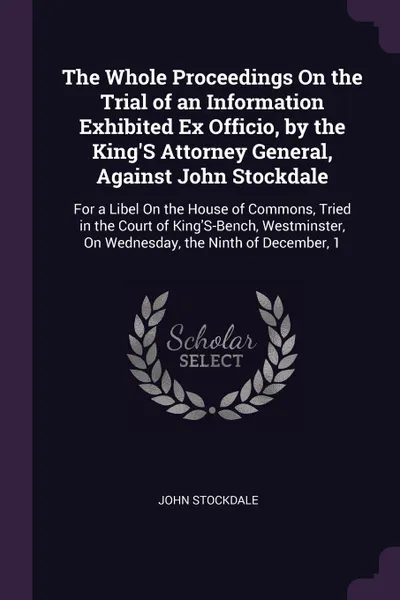 Обложка книги The Whole Proceedings On the Trial of an Information Exhibited Ex Officio, by the King'S Attorney General, Against John Stockdale. For a Libel On the House of Commons, Tried in the Court of King'S-Bench, Westminster, On Wednesday, the Ninth of Dec..., John Stockdale