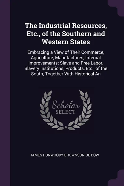 Обложка книги The Industrial Resources, Etc., of the Southern and Western States. Embracing a View of Their Commerce, Agriculture, Manufactures, Internal Improvements; Slave and Free Labor, Slavery Institutions, Products, Etc., of the South, Together With Histo..., James Dunwoody Brownson De Bow