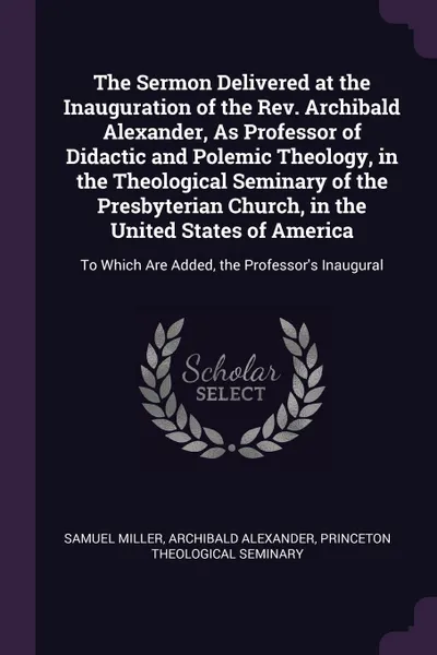 Обложка книги The Sermon Delivered at the Inauguration of the Rev. Archibald Alexander, As Professor of Didactic and Polemic Theology, in the Theological Seminary of the Presbyterian Church, in the United States of America. To Which Are Added, the Professor's I..., Samuel Miller, Archibald Alexander