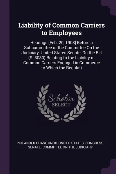 Обложка книги Liability of Common Carriers to Employees. Hearings .Feb. 20, 1908. Before a Subcommittee of the Committee On the Judiciary, United States Senate, On the Bill (S. 3080) Relating to the Liability of Common Carriers Engaged in Commerce to Which the ..., Philander Chase Knox