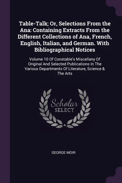 Обложка книги Table-Talk; Or, Selections From the Ana. Containing Extracts From the Different Collections of Ana, French, English, Italian, and German. With Bibliographical Notices: Volume 10 Of Constable's Miscellany Of Original And Selected Publications In Th..., George Moir