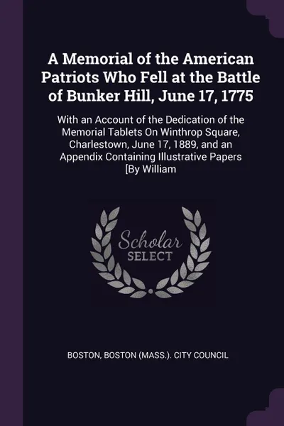 Обложка книги A Memorial of the American Patriots Who Fell at the Battle of Bunker Hill, June 17, 1775. With an Account of the Dedication of the Memorial Tablets On Winthrop Square, Charlestown, June 17, 1889, and an Appendix Containing Illustrative Papers .By ..., Boston