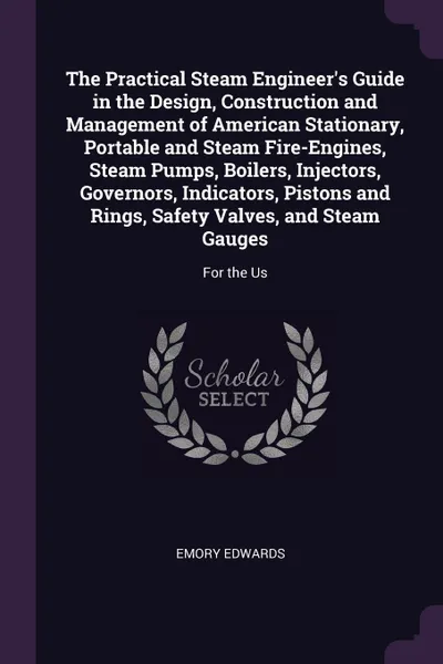 Обложка книги The Practical Steam Engineer's Guide in the Design, Construction and Management of American Stationary, Portable and Steam Fire-Engines, Steam Pumps, Boilers, Injectors, Governors, Indicators, Pistons and Rings, Safety Valves, and Steam Gauges. Fo..., Emory Edwards