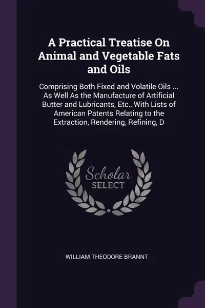 Обложка книги A Practical Treatise On Animal and Vegetable Fats and Oils. Comprising Both Fixed and Volatile Oils ... As Well As the Manufacture of Artificial Butter and Lubricants, Etc., With Lists of American Patents Relating to the Extraction, Rendering, Ref..., William Theodore Brannt