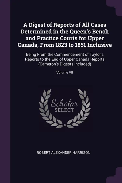 Обложка книги A Digest of Reports of All Cases Determined in the Queen's Bench and Practice Courts for Upper Canada, From 1823 to 1851 Inclusive. Being From the Commencement of Taylor's Reports to the End of Upper Canada Reports (Cameron's Digests Included); Vo..., Robert Alexander Harrison