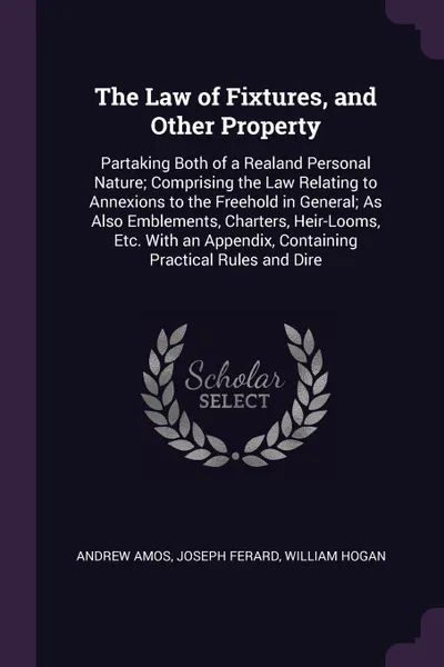 Обложка книги The Law of Fixtures, and Other Property. Partaking Both of a Realand Personal Nature; Comprising the Law Relating to Annexions to the Freehold in General; As Also Emblements, Charters, Heir-Looms, Etc. With an Appendix, Containing Practical Rules ..., Andrew Amos, Joseph Ferard, William Hogan