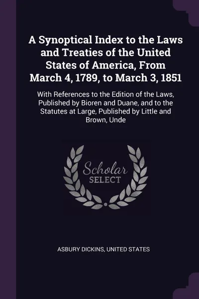 Обложка книги A Synoptical Index to the Laws and Treaties of the United States of America, From March 4, 1789, to March 3, 1851. With References to the Edition of the Laws, Published by Bioren and Duane, and to the Statutes at Large, Published by Little and Bro..., Asbury Dickins