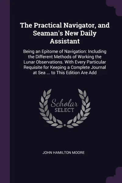 Обложка книги The Practical Navigator, and Seaman's New Daily Assistant. Being an Epitome of Navigation: Including the Different Methods of Working the Lunar Observations. With Every Particular Requisite for Keeping a Complete Journal at Sea ... to This Edition..., John Hamilton Moore