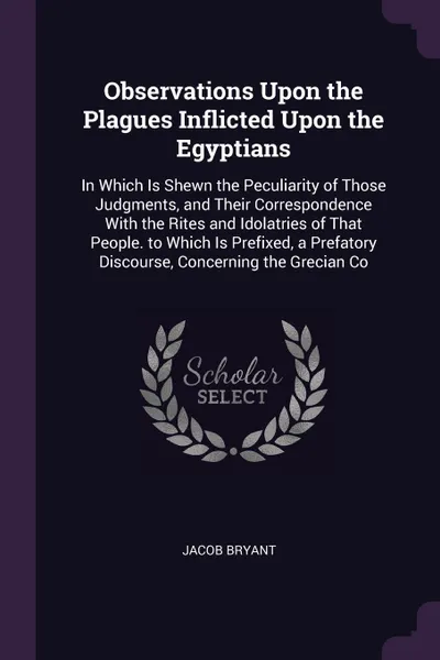 Обложка книги Observations Upon the Plagues Inflicted Upon the Egyptians. In Which Is Shewn the Peculiarity of Those Judgments, and Their Correspondence With the Rites and Idolatries of That People. to Which Is Prefixed, a Prefatory Discourse, Concerning the Gr..., Jacob Bryant