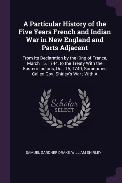 Обложка книги A Particular History of the Five Years French and Indian War in New England and Parts Adjacent. From Its Declaration by the King of France, March 15, 1744, to the Treaty With the Eastern Indians, Oct. 16, 1749, Sometimes Called Gov. Shirley's War ..., Samuel Gardner Drake, William Shirley