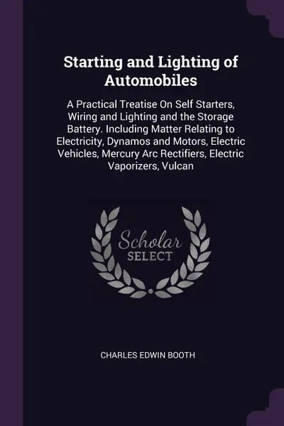 Обложка книги Starting and Lighting of Automobiles. A Practical Treatise On Self Starters, Wiring and Lighting and the Storage Battery. Including Matter Relating to Electricity, Dynamos and Motors, Electric Vehicles, Mercury Arc Rectifiers, Electric Vaporizers,..., Charles Edwin Booth