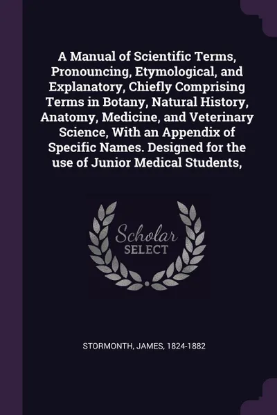 Обложка книги A Manual of Scientific Terms, Pronouncing, Etymological, and Explanatory, Chiefly Comprising Terms in Botany, Natural History, Anatomy, Medicine, and Veterinary Science, With an Appendix of Specific Names. Designed for the use of Junior Medical St..., James Stormonth