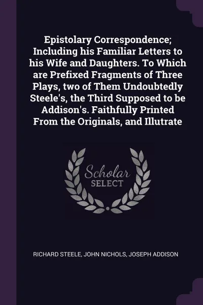 Обложка книги Epistolary Correspondence; Including his Familiar Letters to his Wife and Daughters. To Which are Prefixed Fragments of Three Plays, two of Them Undoubtedly Steele's, the Third Supposed to be Addison's. Faithfully Printed From the Originals, and I..., Richard Steele, John Nichols, Joseph Addison