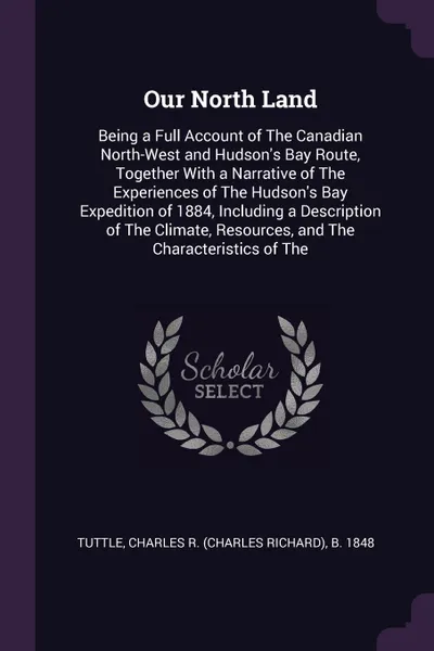 Обложка книги Our North Land. Being a Full Account of The Canadian North-West and Hudson's Bay Route, Together With a Narrative of The Experiences of The Hudson's Bay Expedition of 1884, Including a Description of The Climate, Resources, and The Characteristics..., Charles R. b. 1848 Tuttle